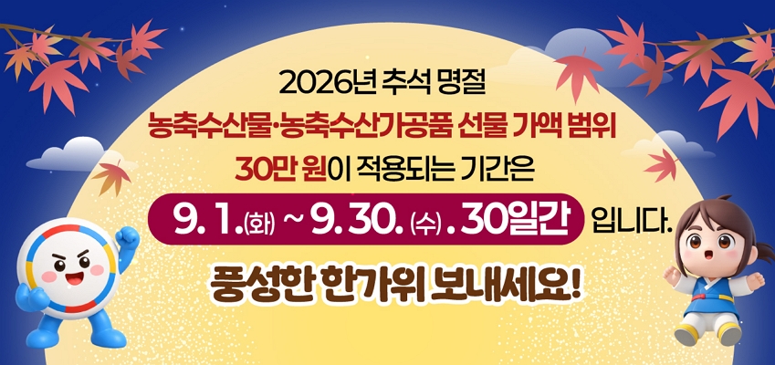 2026년 추석 명절
농축수산물, 농축수산가공품 선물 가액 범위
30만원이 적용되는 기간은 9.1(화) ~ 9.30(수) 30일간 입니다. 
풍성한 한가위 보내세요.
